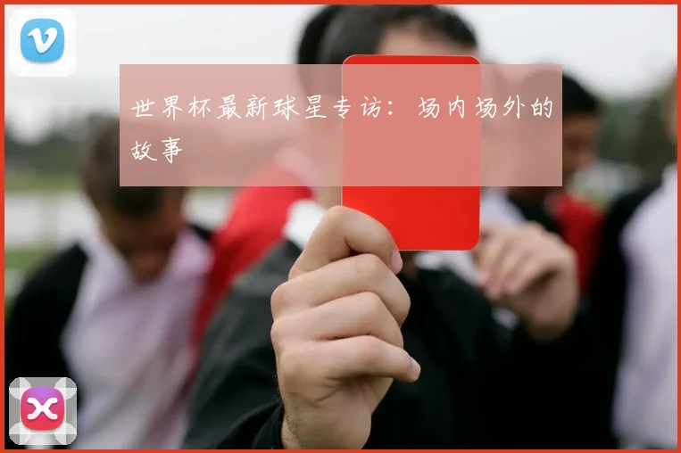 世界杯最新球星专访：场内场外的故事