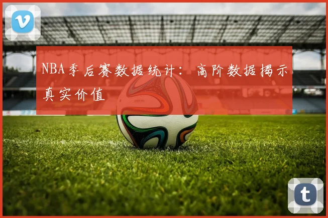 NBA季后赛数据统计:高阶数据揭示真实价值