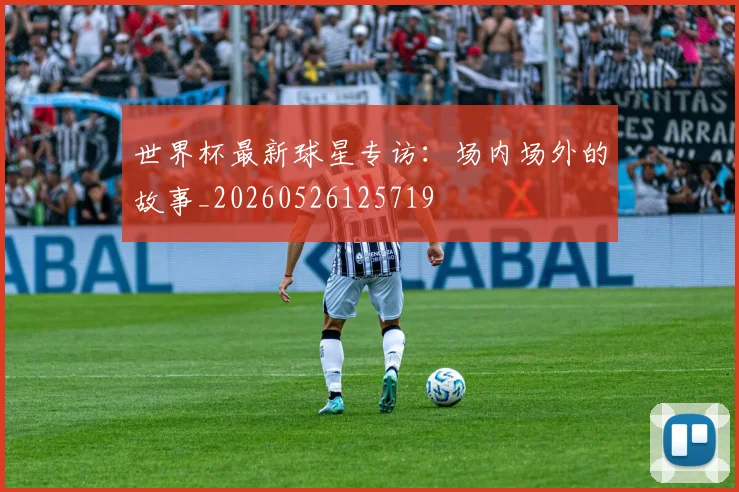世界杯最新球星专访：场内场外的故事_20260526125719