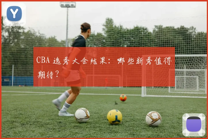 CBA 选秀大会结果:哪些新秀值得期待?