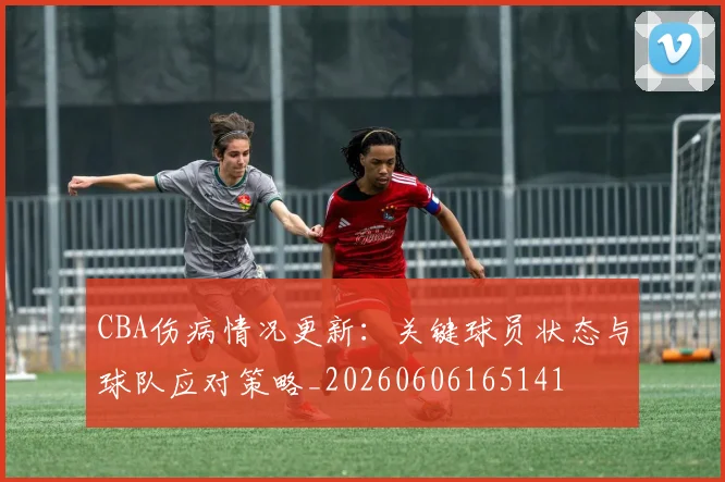 CBA伤病情况更新:关键球员状态与球队应对策略_20260606165141