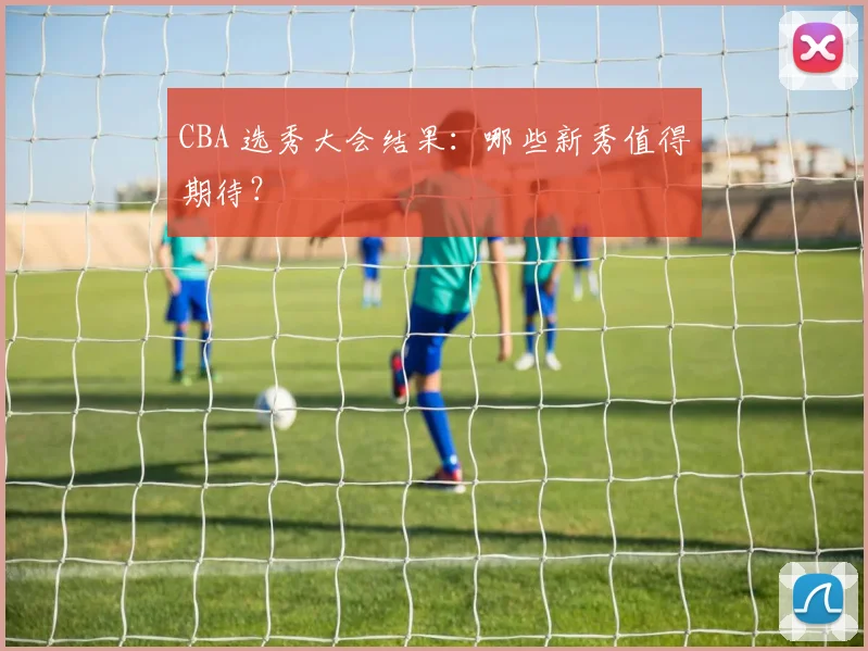 CBA 选秀大会结果:哪些新秀值得期待?